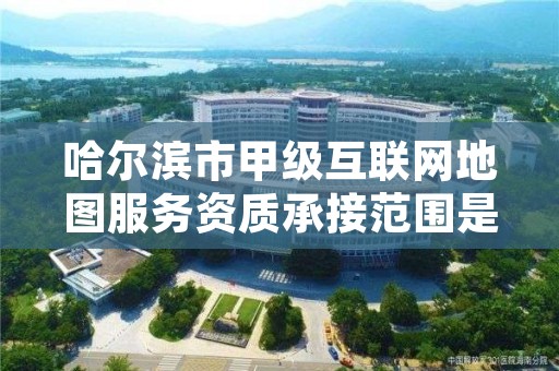 哈尔滨市甲级互联网地图服务资质承接范围是什么？看完你就知道了