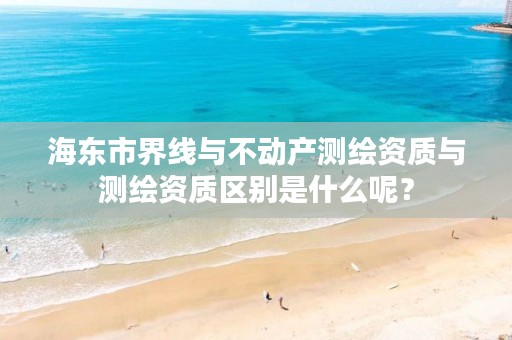 海东市界线与不动产测绘资质与测绘资质区别是什么呢？