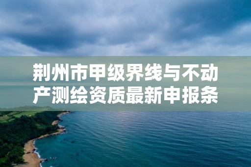 荆州市甲级界线与不动产测绘资质最新申报条件有哪些？