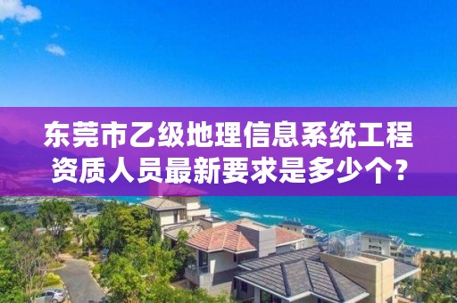 东莞市乙级地理信息系统工程资质人员最新要求是多少个？