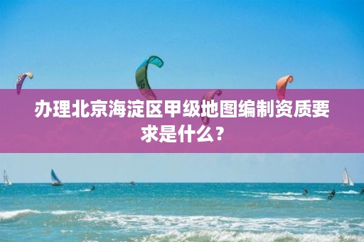 办理北京海淀区甲级地图编制资质要求是什么？