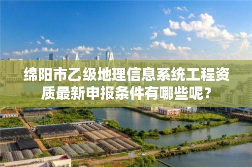 绵阳市乙级地理信息系统工程资质最新申报条件有哪些呢？