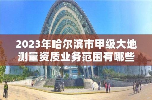 2023年哈尔滨市甲级大地测量资质业务范围有哪些？