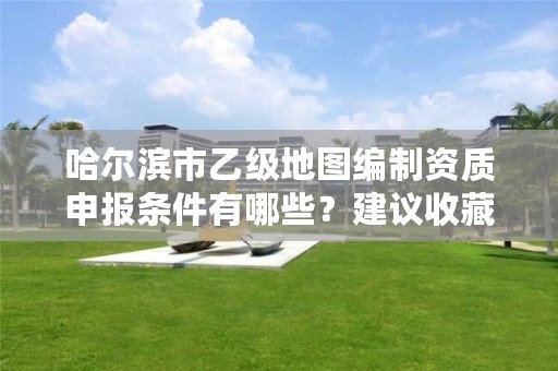 哈尔滨市乙级地图编制资质申报条件有哪些？建议收藏！