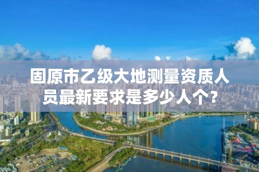 固原市乙级大地测量资质人员最新要求是多少人个？