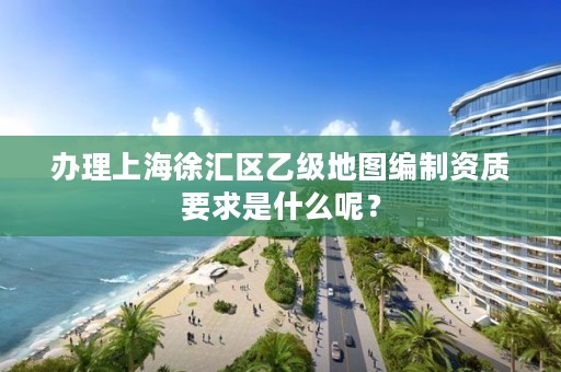 办理上海徐汇区乙级地图编制资质要求是什么呢？