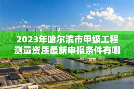 2023年哈尔滨市甲级工程测量资质最新申报条件有哪些？