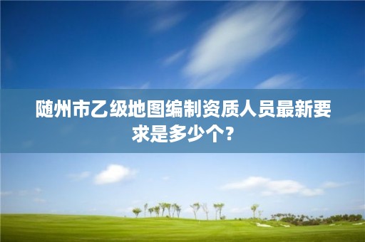 随州市乙级地图编制资质人员最新要求是多少个？