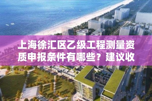 上海徐汇区乙级工程测量资质申报条件有哪些？建议收藏！