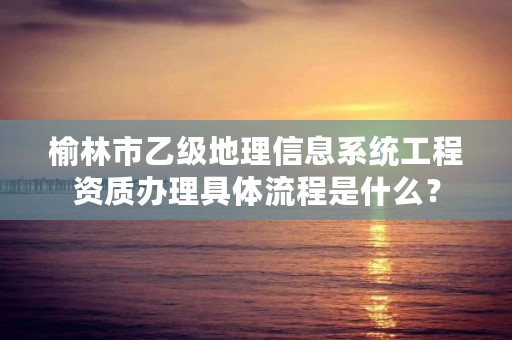 榆林市乙级地理信息系统工程资质办理具体流程是什么？