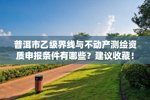 普洱市乙级界线与不动产测绘资质申报条件有哪些？建议收藏！