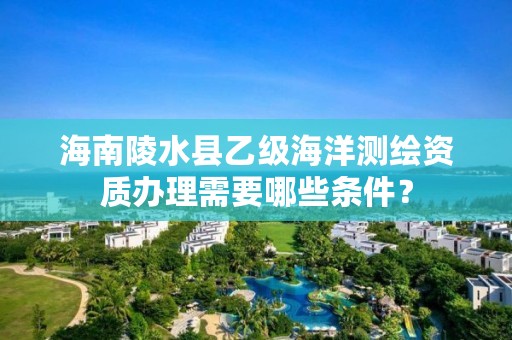 海南陵水县乙级海洋测绘资质办理需要哪些条件？