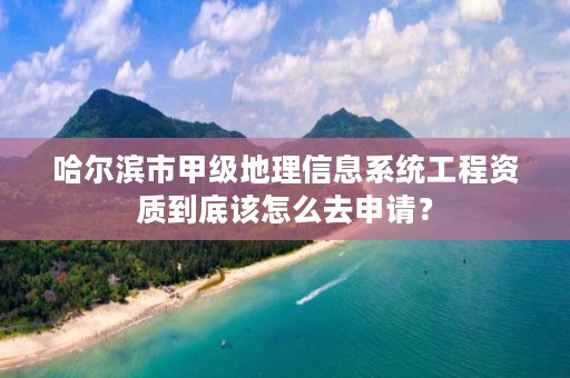 哈尔滨市甲级地理信息系统工程资质到底该怎么去申请？