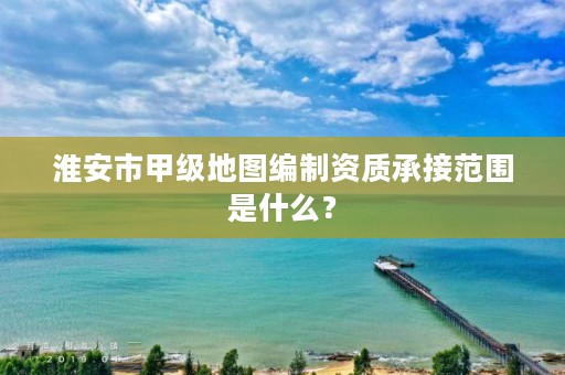 淮安市甲级地图编制资质承接范围是什么？