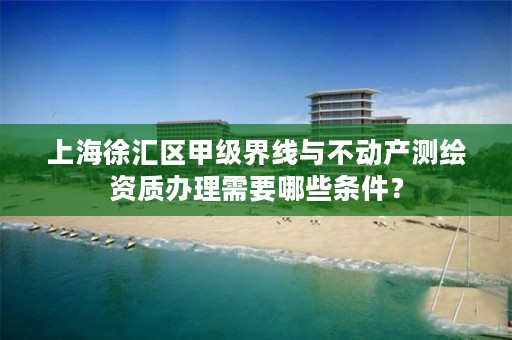 上海徐汇区甲级界线与不动产测绘资质办理需要哪些条件？