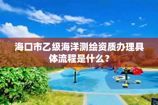 海口市乙级海洋测绘资质办理具体流程是什么？