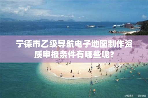 宁德市乙级导航电子地图制作资质申报条件有哪些呢？