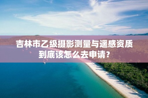 吉林市乙级摄影测量与遥感资质到底该怎么去申请？