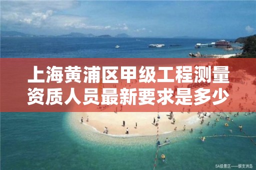 上海黄浦区甲级工程测量资质人员最新要求是多少人？