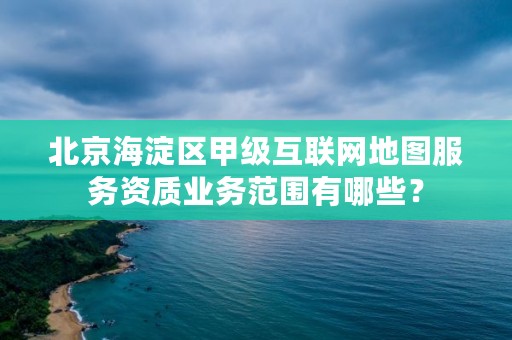 北京海淀区甲级互联网地图服务资质业务范围有哪些？