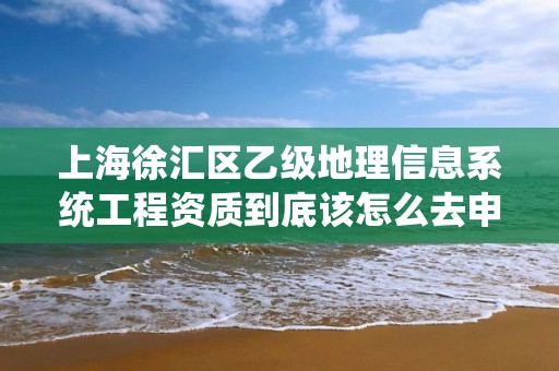 上海徐汇区乙级地理信息系统工程资质到底该怎么去申请？