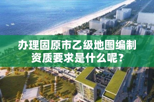 办理固原市乙级地图编制资质要求是什么呢？