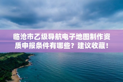 临沧市乙级导航电子地图制作资质申报条件有哪些？建议收藏！