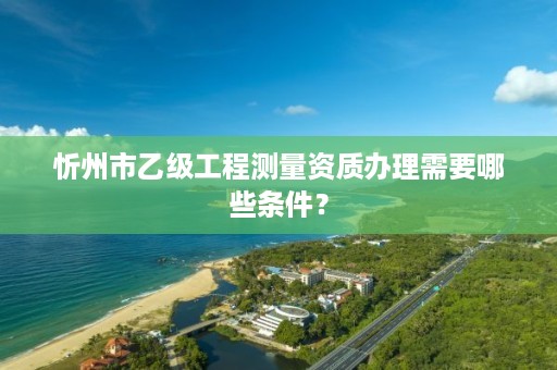 忻州市乙级工程测量资质办理需要哪些条件？