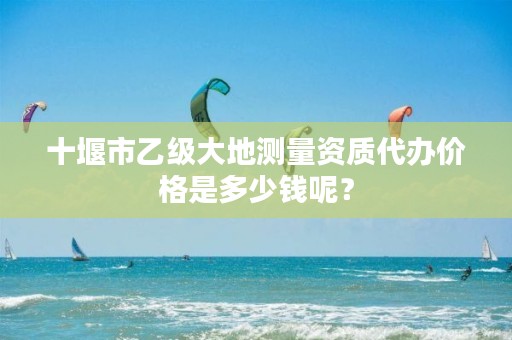 十堰市乙级大地测量资质代办价格是多少钱呢？