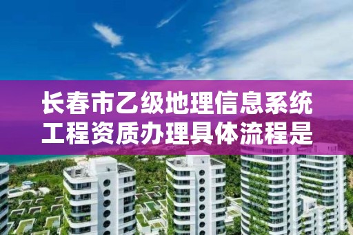 长春市乙级地理信息系统工程资质办理具体流程是什么？