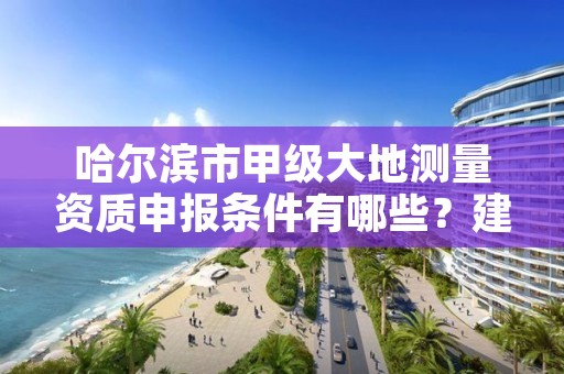 哈尔滨市甲级大地测量资质申报条件有哪些？建议收藏！