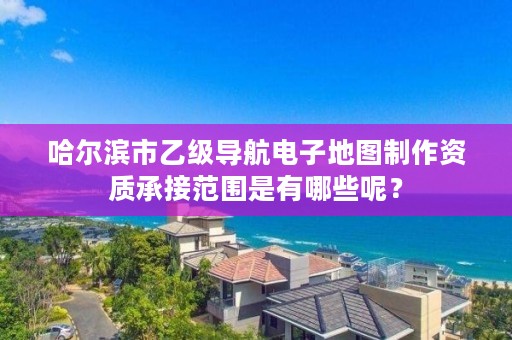 哈尔滨市乙级导航电子地图制作资质承接范围是有哪些呢？