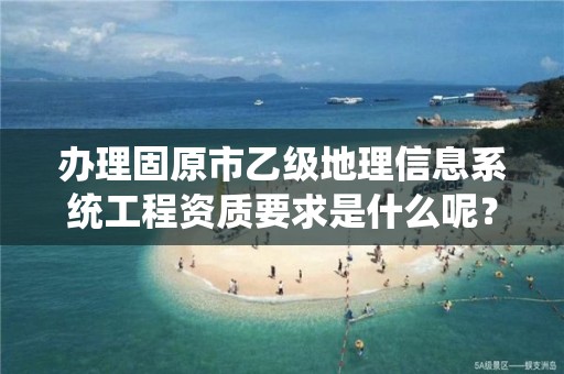 办理固原市乙级地理信息系统工程资质要求是什么呢？