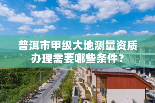 普洱市甲级大地测量资质办理需要哪些条件？