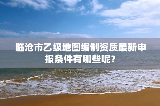 临沧市乙级地图编制资质最新申报条件有哪些呢？