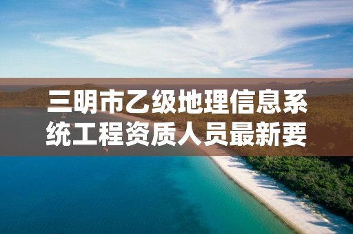 三明市乙级地理信息系统工程资质人员最新要求是多少个？