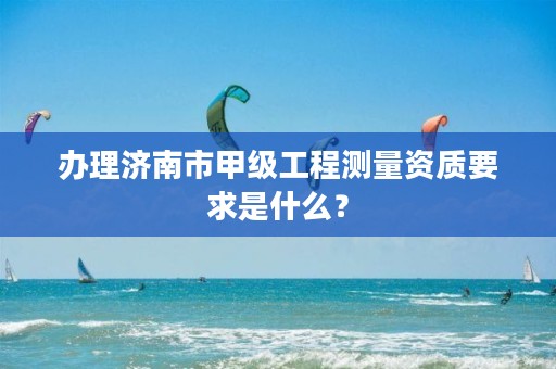 办理济南市甲级工程测量资质要求是什么？