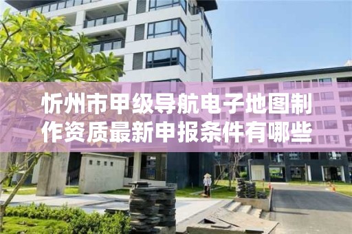 忻州市甲级导航电子地图制作资质最新申报条件有哪些？