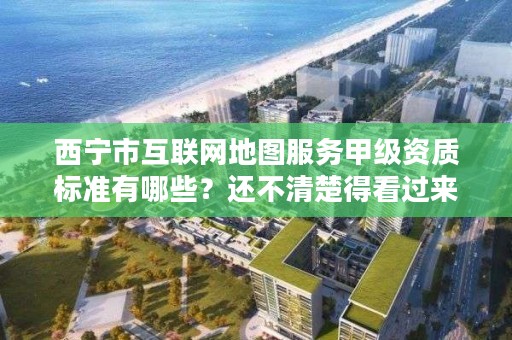 西宁市互联网地图服务甲级资质标准有哪些？还不清楚得看过来