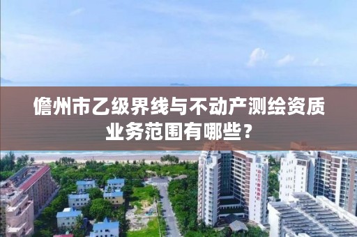 儋州市乙级界线与不动产测绘资质业务范围有哪些？