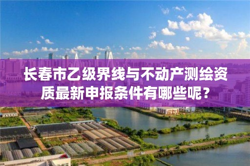 长春市乙级界线与不动产测绘资质最新申报条件有哪些呢？