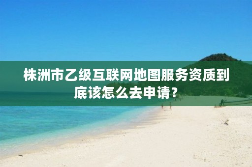 株洲市乙级互联网地图服务资质到底该怎么去申请？