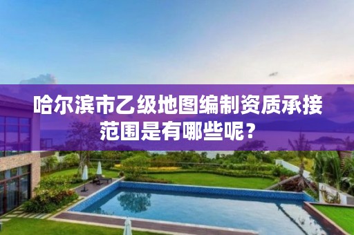 哈尔滨市乙级地图编制资质承接范围是有哪些呢？