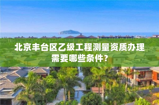 北京丰台区乙级工程测量资质办理需要哪些条件？