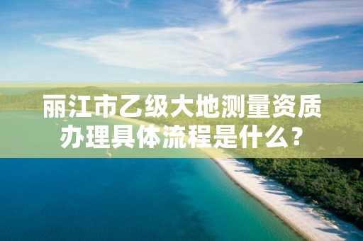 丽江市乙级大地测量资质办理具体流程是什么？