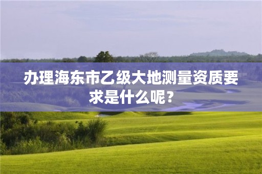 办理海东市乙级大地测量资质要求是什么呢？