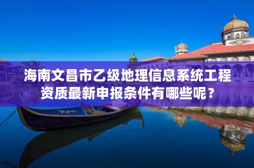 海南文昌市乙级地理信息系统工程资质最新申报条件有哪些呢？