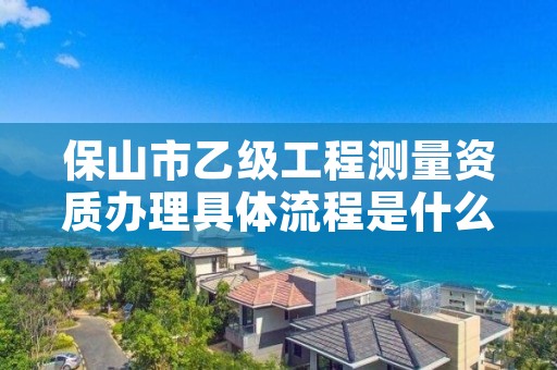 保山市乙级工程测量资质办理具体流程是什么？