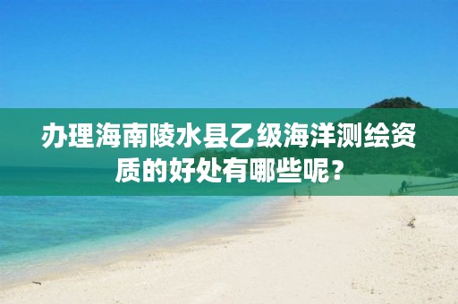 办理海南陵水县乙级海洋测绘资质的好处有哪些呢？