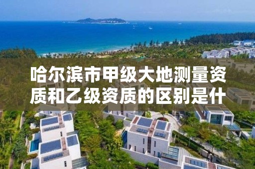 哈尔滨市甲级大地测量资质和乙级资质的区别是什么？